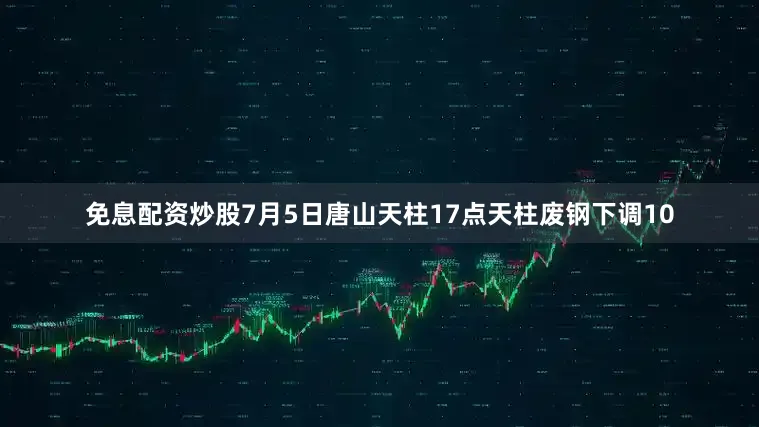 免息配资炒股7月5日唐山天柱17点天柱废钢下调10