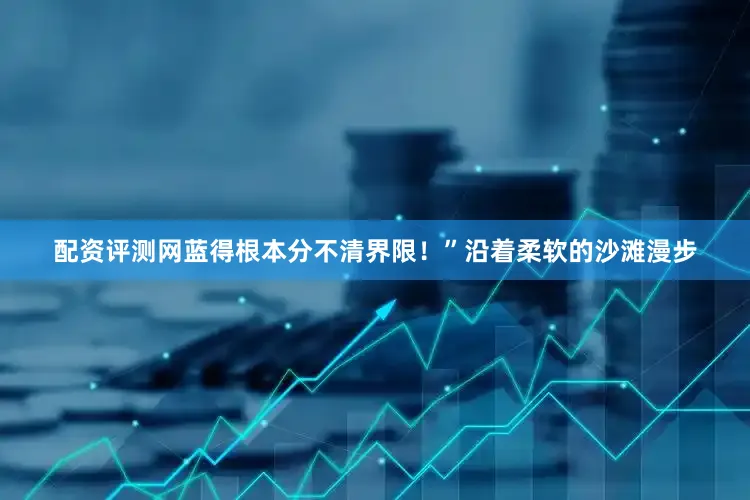 配资评测网蓝得根本分不清界限！”沿着柔软的沙滩漫步