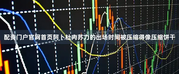 配资门户官网首页阿卜杜肉苏力的出场时间被压缩得像压缩饼干