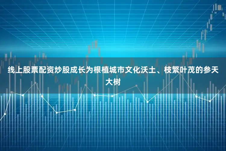 线上股票配资炒股成长为根植城市文化沃土、枝繁叶茂的参天大树