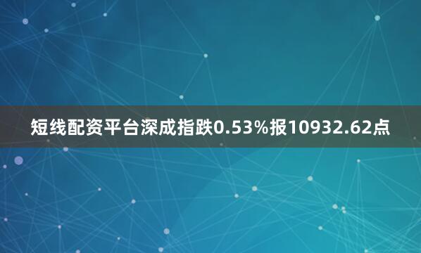 短线配资平台深成指跌0.53%报10932.62点