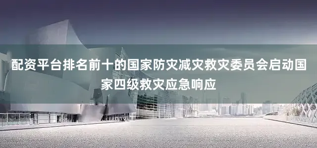 配资平台排名前十的国家防灾减灾救灾委员会启动国家四级救灾应急响应
