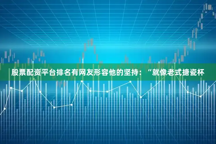 股票配资平台排名有网友形容他的坚持：“就像老式搪瓷杯