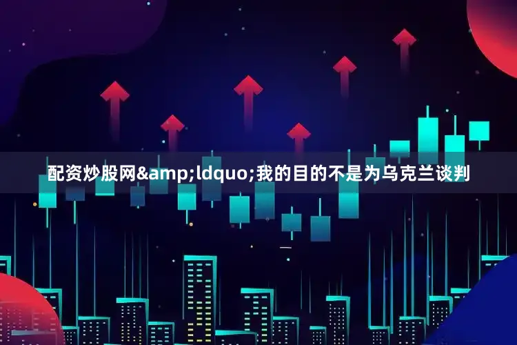 配资炒股网&ldquo;我的目的不是为乌克兰谈判