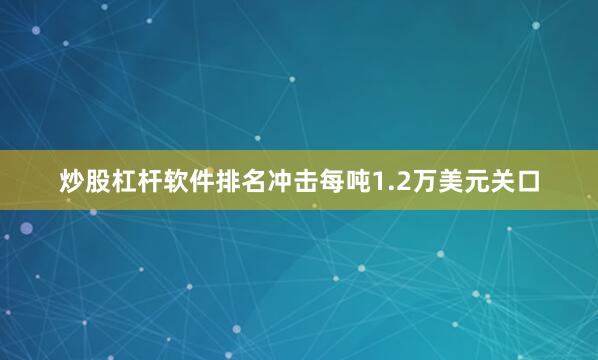 炒股杠杆软件排名冲击每吨1.2万美元关口