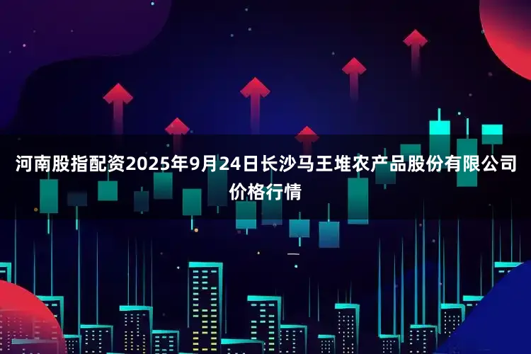 河南股指配资2025年9月24日长沙马王堆农产品股份有限公司价格行情